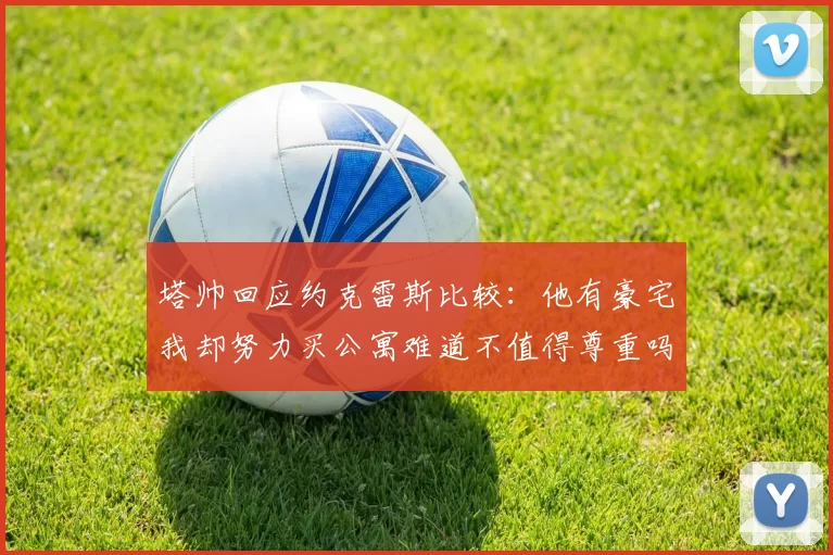 塔帅回应约克雷斯比较：他有豪宅我却努力买公寓难道不值得尊重吗