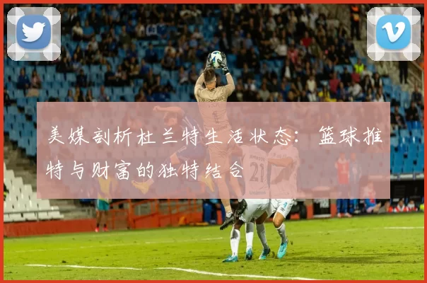 美媒剖析杜兰特生活状态：篮球推特与财富的独特结合