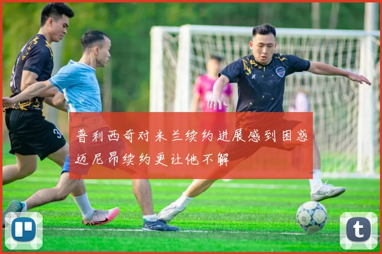 普利西奇对米兰续约进展感到困惑迈尼昂续约更让他不解