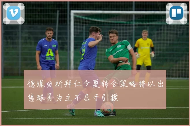 德媒分析拜仁今夏转会策略将以出售球员为主不急于引援