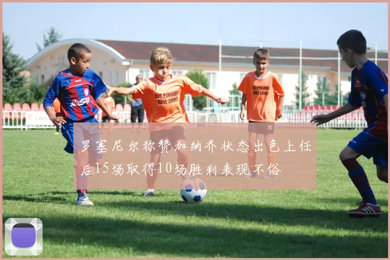 罗塞尼尔称赞加纳乔状态出色上任后15场取得10场胜利表现不俗
