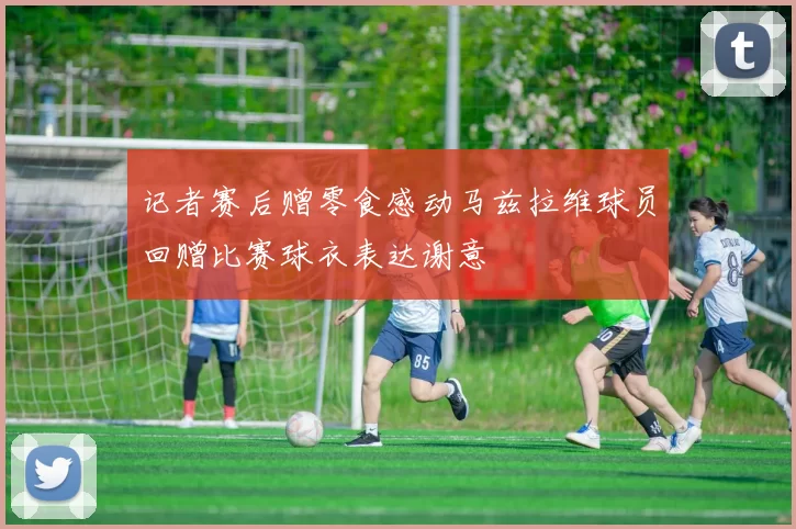 记者赛后赠零食感动马兹拉维球员回赠比赛球衣表达谢意