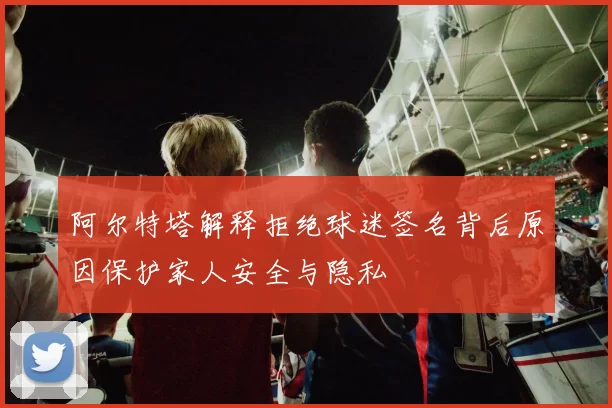阿尔特塔解释拒绝球迷签名背后原因保护家人安全与隐私