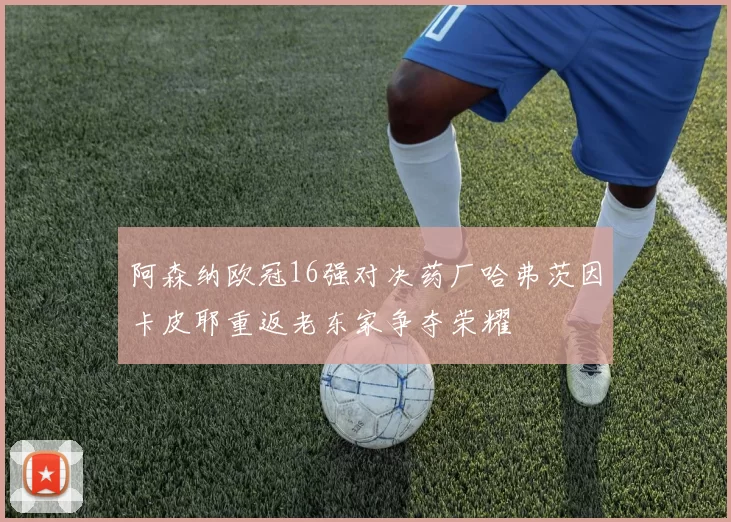 阿森纳欧冠16强对决药厂哈弗茨因卡皮耶重返老东家争夺荣耀