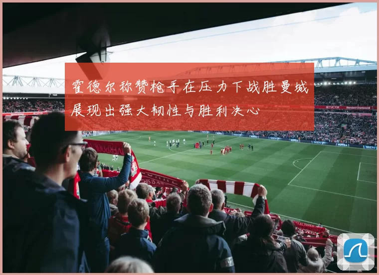 霍德尔称赞枪手在压力下战胜曼城展现出强大韧性与胜利决心