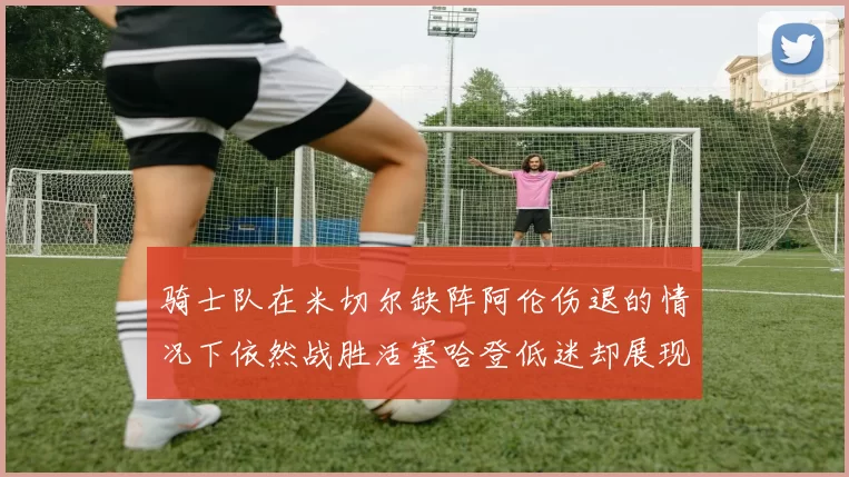 骑士队在米切尔缺阵阿伦伤退的情况下依然战胜活塞哈登低迷却展现季后赛实力