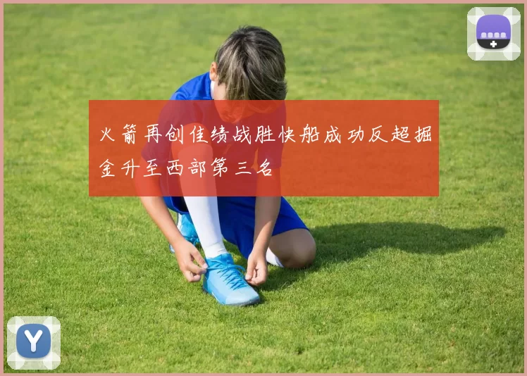 火箭再创佳绩战胜快船成功反超掘金升至西部第三名