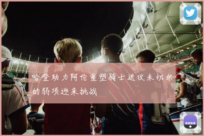 哈登助力阿伦重塑骑士进攻米切尔的弱项迎来挑战