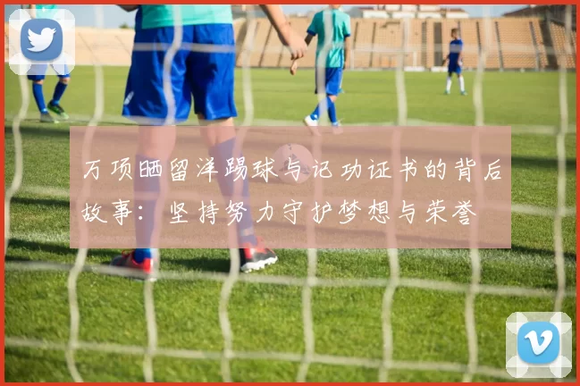 万项晒留洋踢球与记功证书的背后故事：坚持努力守护梦想与荣誉