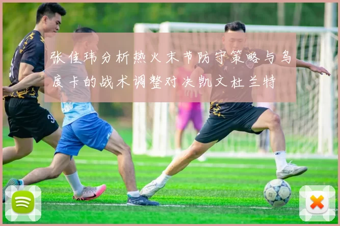 张佳玮分析热火末节防守策略与乌度卡的战术调整对决凯文杜兰特