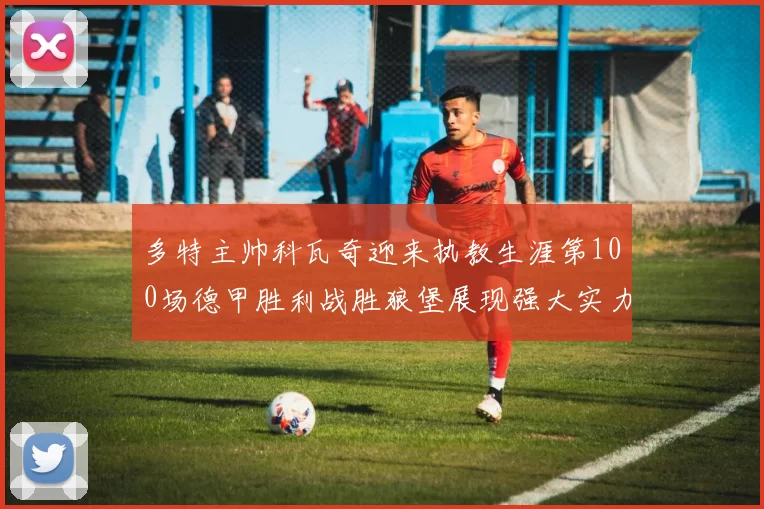 多特主帅科瓦奇迎来执教生涯第100场德甲胜利战胜狼堡展现强大实力