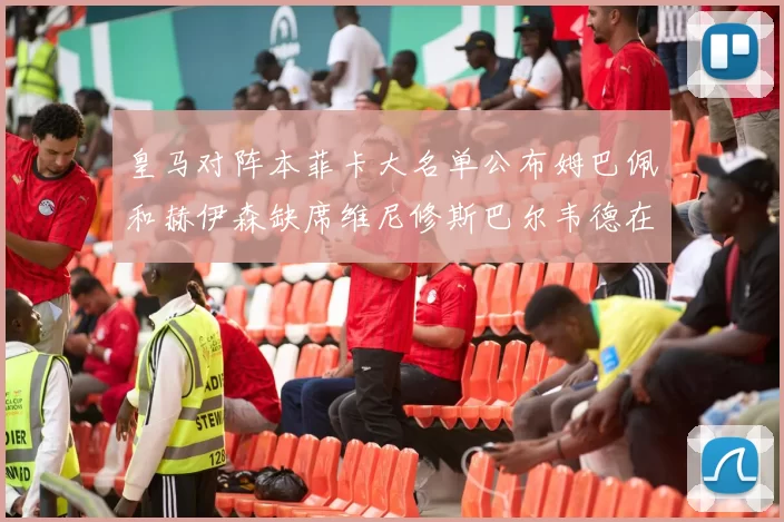 皇马对阵本菲卡大名单公布姆巴佩和赫伊森缺席维尼修斯巴尔韦德在列