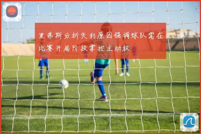 里弗斯分析失利原因强调球队需在比赛开局阶段掌控主动权