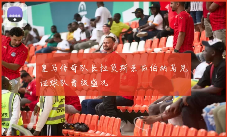 皇马传奇队长拉莫斯亲临伯纳乌见证球队晋级盛况