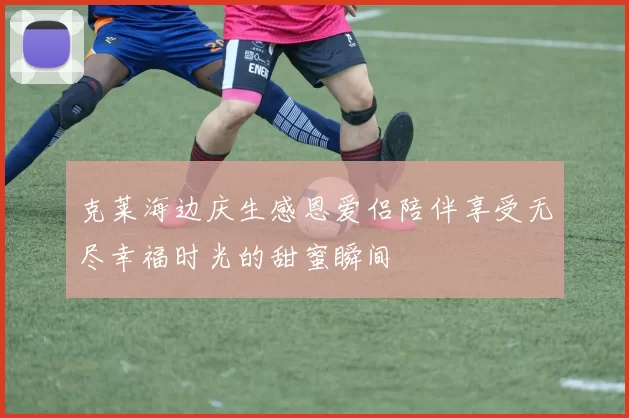 克莱海边庆生感恩爱侣陪伴享受无尽幸福时光的甜蜜瞬间