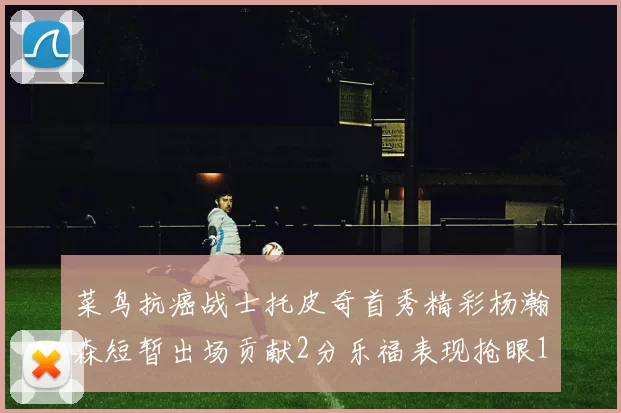 菜鸟抗癌战士托皮奇首秀精彩杨瀚森短暂出场贡献2分乐福表现抢眼14分钟斩获11分2助