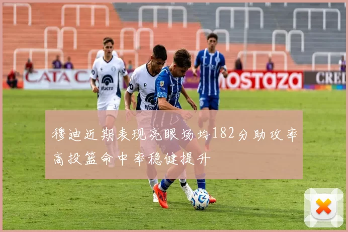 穆迪近期表现亮眼场均182分助攻率高投篮命中率稳健提升