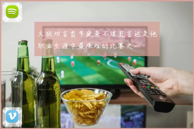 文班坦言首节疲惫不堪直言这是他职业生涯中最艰难的比赛之一