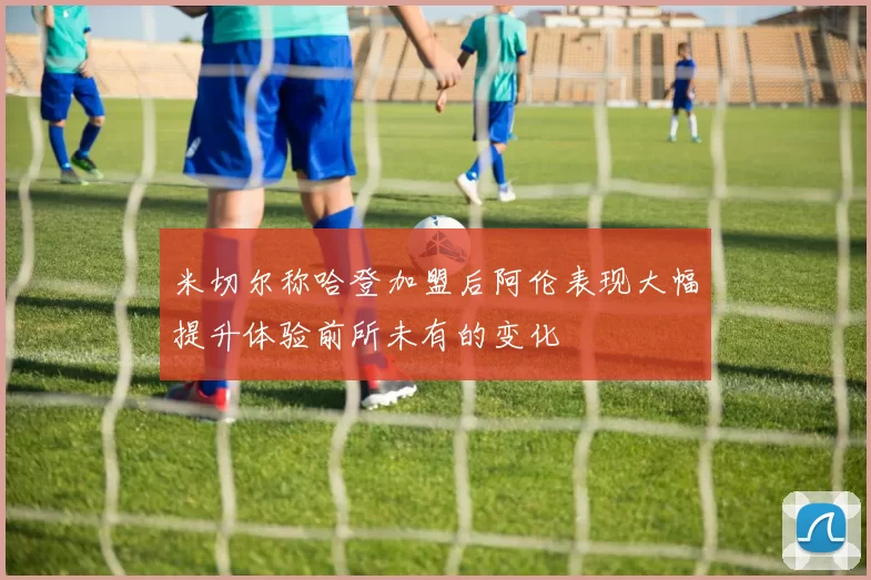 米切尔称哈登加盟后阿伦表现大幅提升体验前所未有的变化