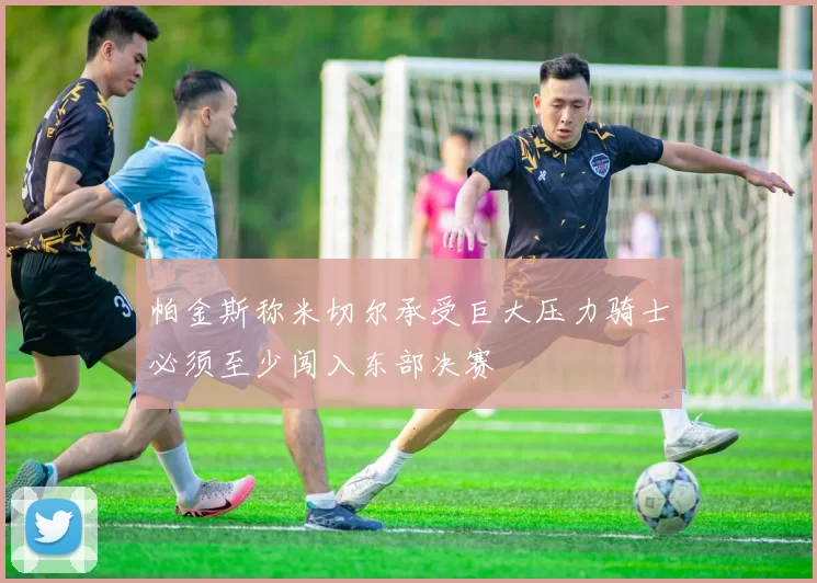 帕金斯称米切尔承受巨大压力骑士必须至少闯入东部决赛